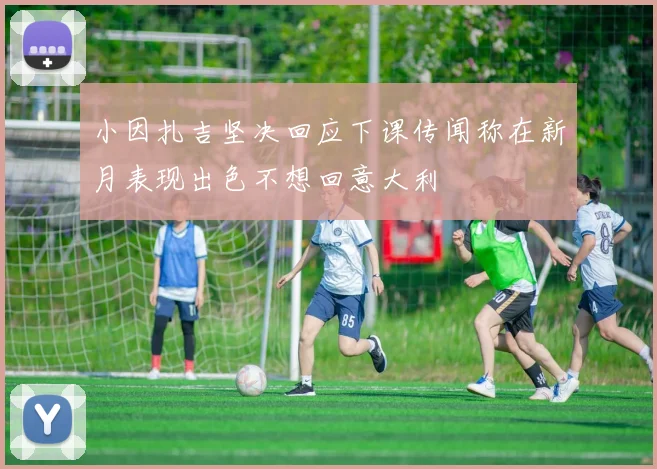 小因扎吉坚决回应下课传闻称在新月表现出色不想回意大利