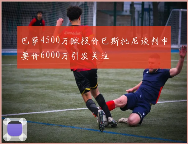 巴萨4500万欧报价巴斯托尼谈判中要价6000万引发关注