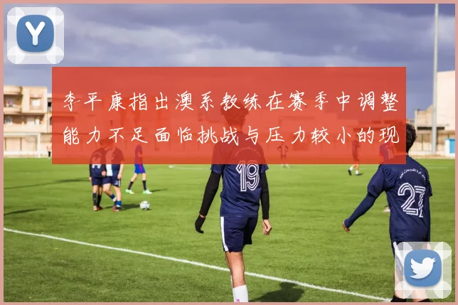 李平康指出澳系教练在赛季中调整能力不足面临挑战与压力较小的现状
