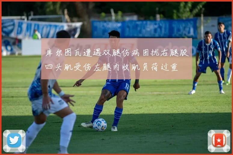 库尔图瓦遭遇双腿伤病困扰右腿股四头肌受伤左腿内收肌负荷过重