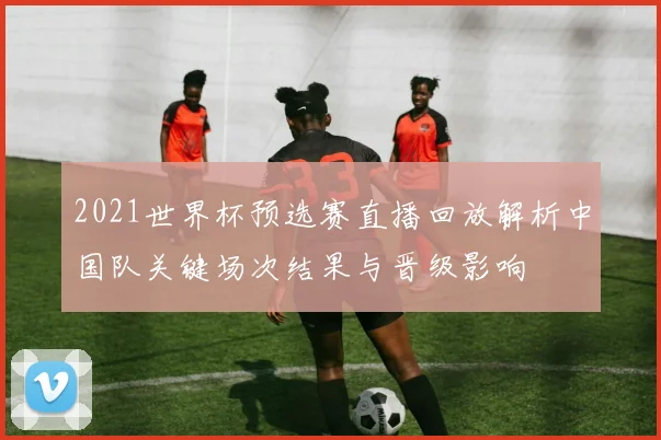 2021世界杯预选赛直播回放解析中国队关键场次结果与晋级影响