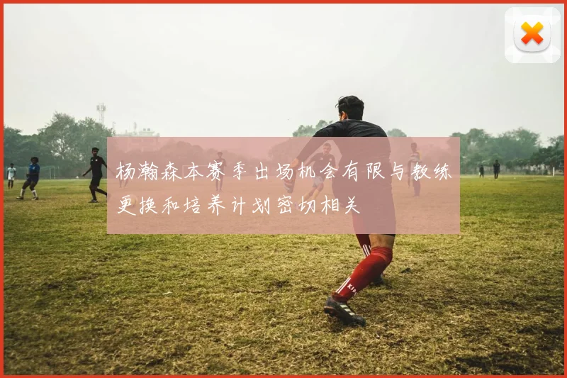杨瀚森本赛季出场机会有限与教练更换和培养计划密切相关