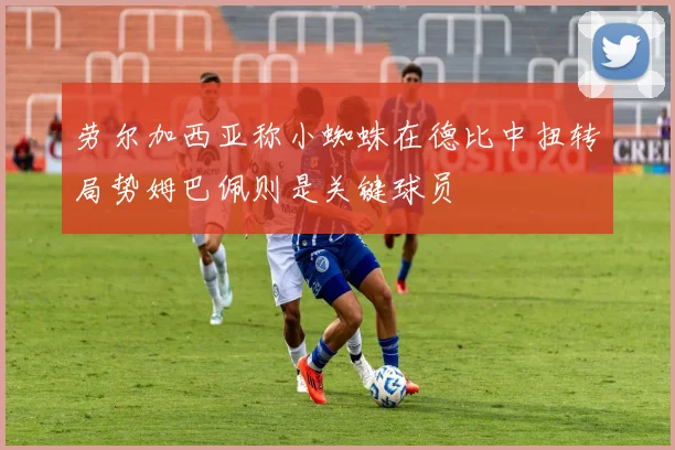 劳尔加西亚称小蜘蛛在德比中扭转局势姆巴佩则是关键球员