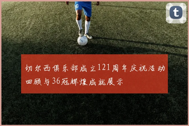切尔西俱乐部成立121周年庆祝活动回顾与36冠辉煌成就展示