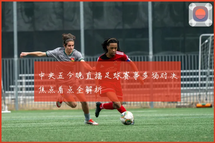 中央五今晚直播足球赛事多场对决焦点看点全解析