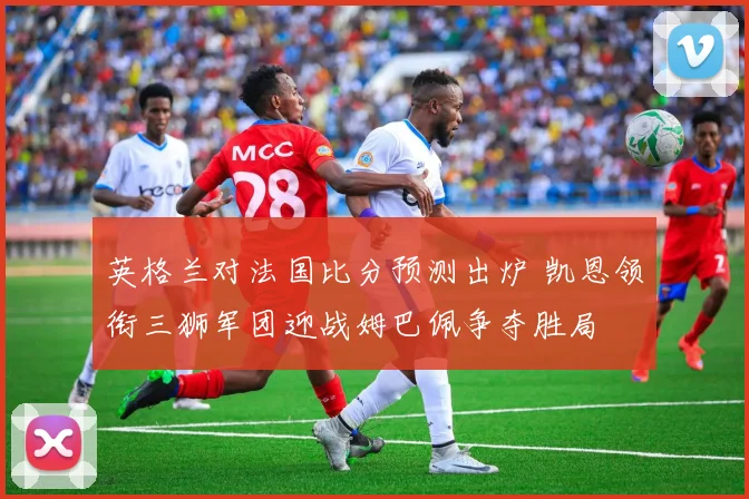 英格兰对法国比分预测出炉 凯恩领衔三狮军团迎战姆巴佩争夺胜局