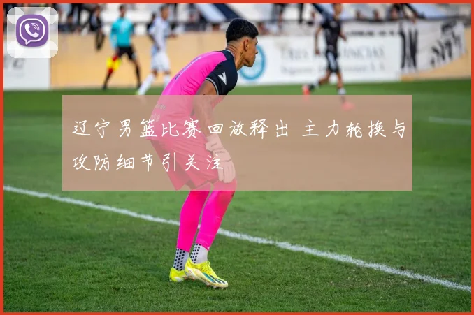辽宁男篮比赛回放释出 主力轮换与攻防细节引关注