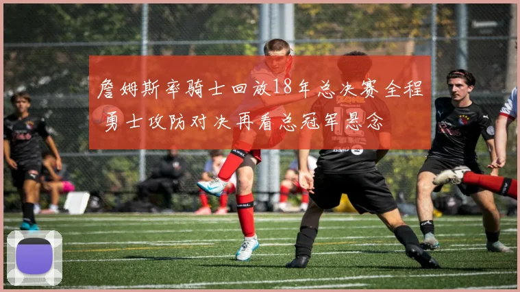 詹姆斯率骑士回放18年总决赛全程 勇士攻防对决再看总冠军悬念