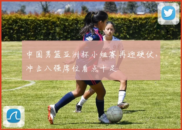 中国男篮亚洲杯小组赛再迎硬仗，冲击八强席位看点十足