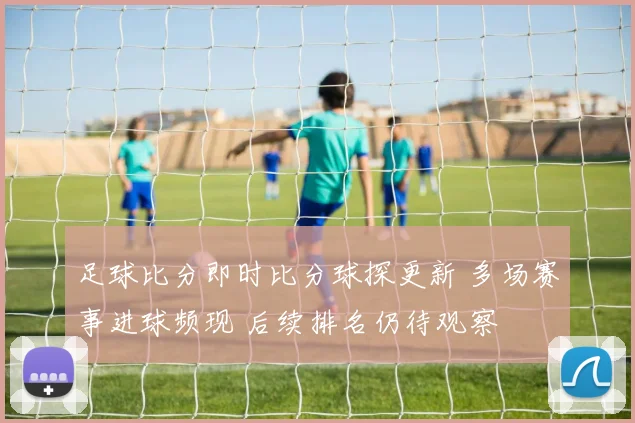 足球比分即时比分球探更新 多场赛事进球频现 后续排名仍待观察