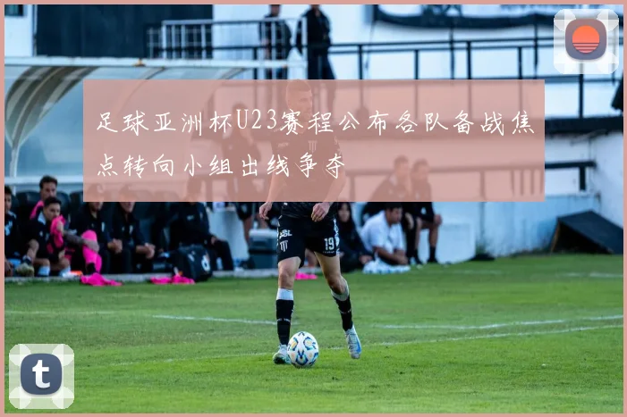 足球亚洲杯U23赛程公布各队备战焦点转向小组出线争夺