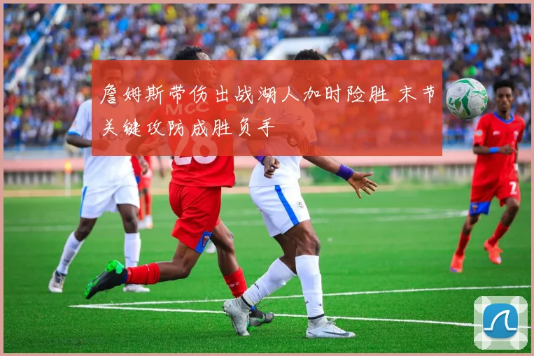 詹姆斯带伤出战湖人加时险胜 末节关键攻防成胜负手