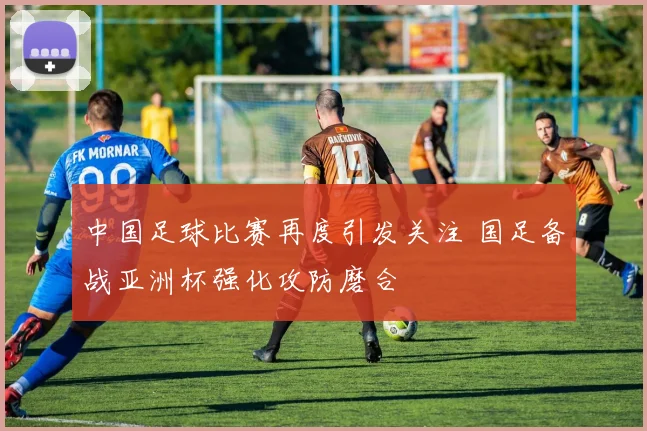 中国足球比赛再度引发关注 国足备战亚洲杯强化攻防磨合