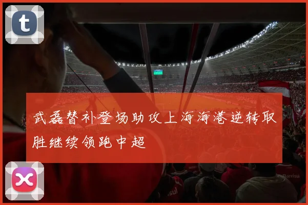 武磊替补登场助攻上海海港逆转取胜继续领跑中超