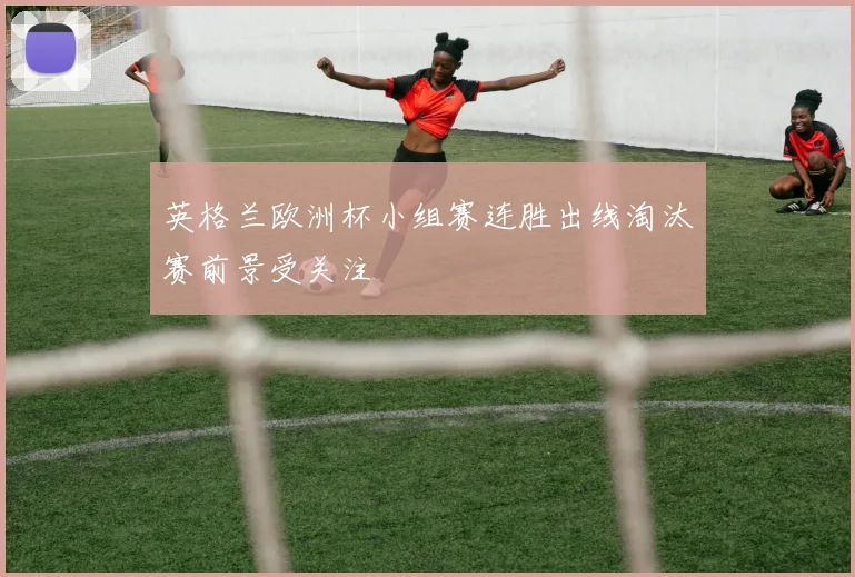 英格兰欧洲杯小组赛连胜出线淘汰赛前景受关注