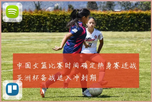 中国女篮比赛时间确定热身赛连战亚洲杯备战进入冲刺期